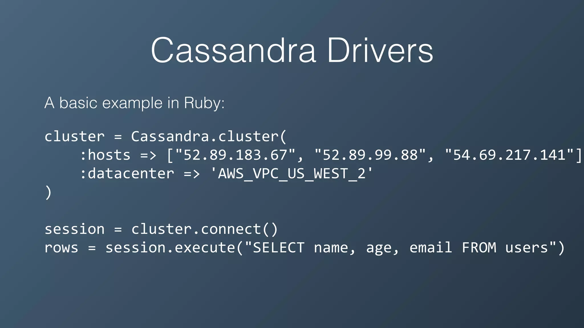Cassandra Drivers
A basic example in Ruby:
cluster	=	Cassandra.cluster(	
				:hosts	=>	["52.89.183.67",	"52.89.99.88",	"54.69.217.141"],
				:datacenter	=>	'AWS_VPC_US_WEST_2'	
)	
session	=	cluster.connect()	
rows	=	session.execute("SELECT	name,	age,	email	FROM	users")
 