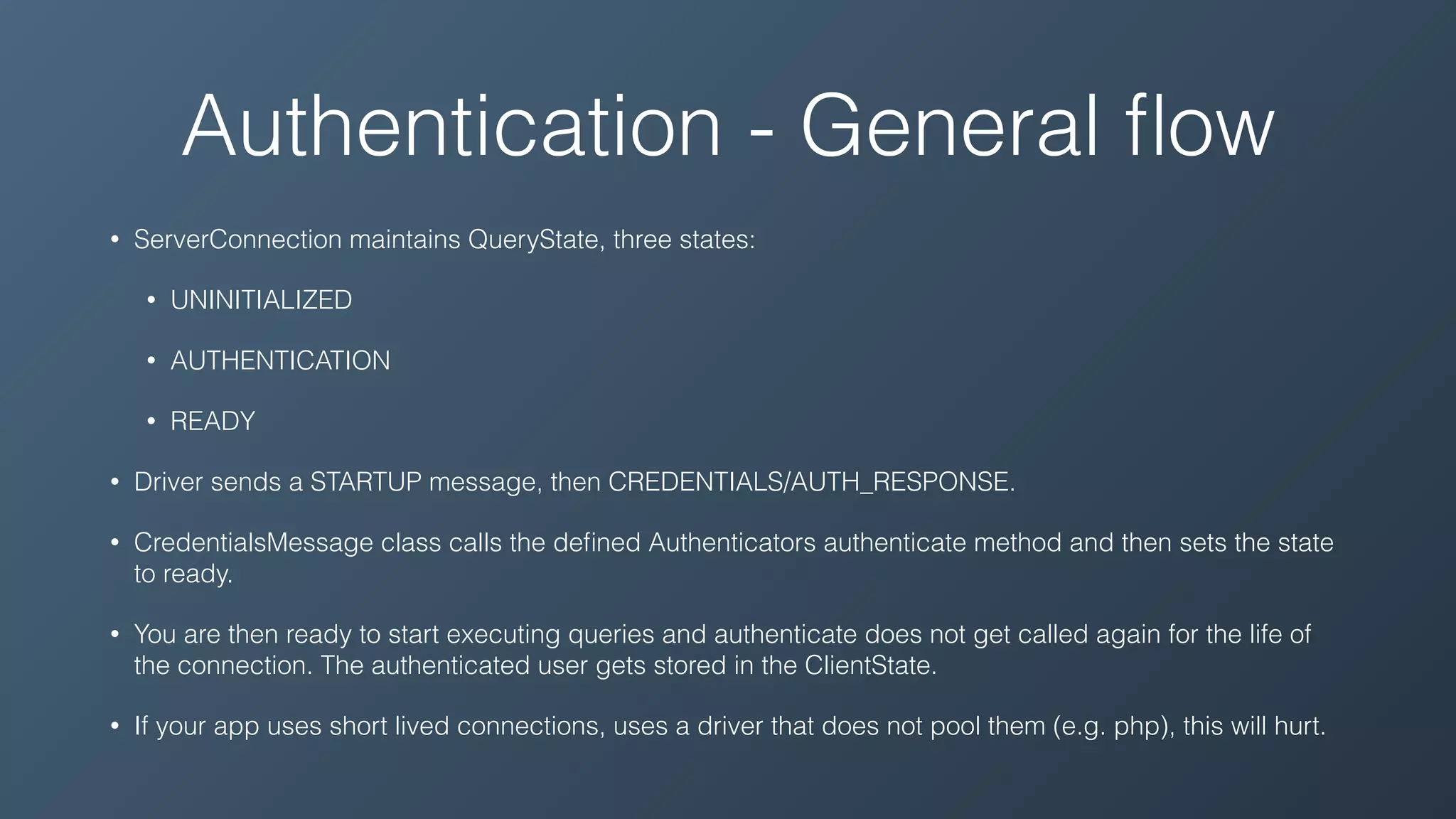 Authentication - General ﬂow
• ServerConnection maintains QueryState, three states:
• UNINITIALIZED
• AUTHENTICATION
• READY
• Driver sends a STARTUP message, then CREDENTIALS/AUTH_RESPONSE.
• CredentialsMessage class calls the deﬁned Authenticators authenticate method and then sets the state
to ready.
• You are then ready to start executing queries and authenticate does not get called again for the life of
the connection. The authenticated user gets stored in the ClientState.
• If your app uses short lived connections, uses a driver that does not pool them (e.g. php), this will hurt.
 