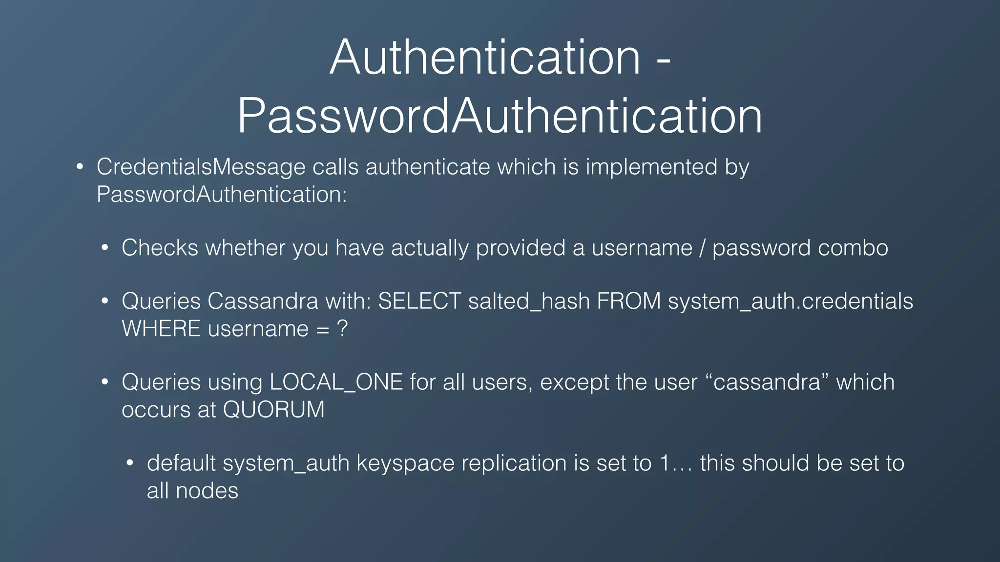 Authentication -
PasswordAuthentication
• CredentialsMessage calls authenticate which is implemented by
PasswordAuthentication:
• Checks whether you have actually provided a username / password combo
• Queries Cassandra with: SELECT salted_hash FROM system_auth.credentials
WHERE username = ?
• Queries using LOCAL_ONE for all users, except the user “cassandra” which
occurs at QUORUM
• default system_auth keyspace replication is set to 1… this should be set to
all nodes
 
