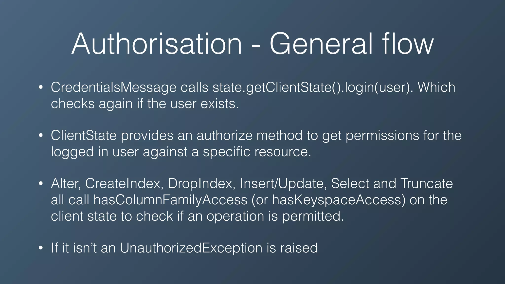 Authorisation - General ﬂow
• CredentialsMessage calls state.getClientState().login(user). Which
checks again if the user exists.
• ClientState provides an authorize method to get permissions for the
logged in user against a speciﬁc resource.
• Alter, CreateIndex, DropIndex, Insert/Update, Select and Truncate
all call hasColumnFamilyAccess (or hasKeyspaceAccess) on the
client state to check if an operation is permitted.
• If it isn’t an UnauthorizedException is raised
 