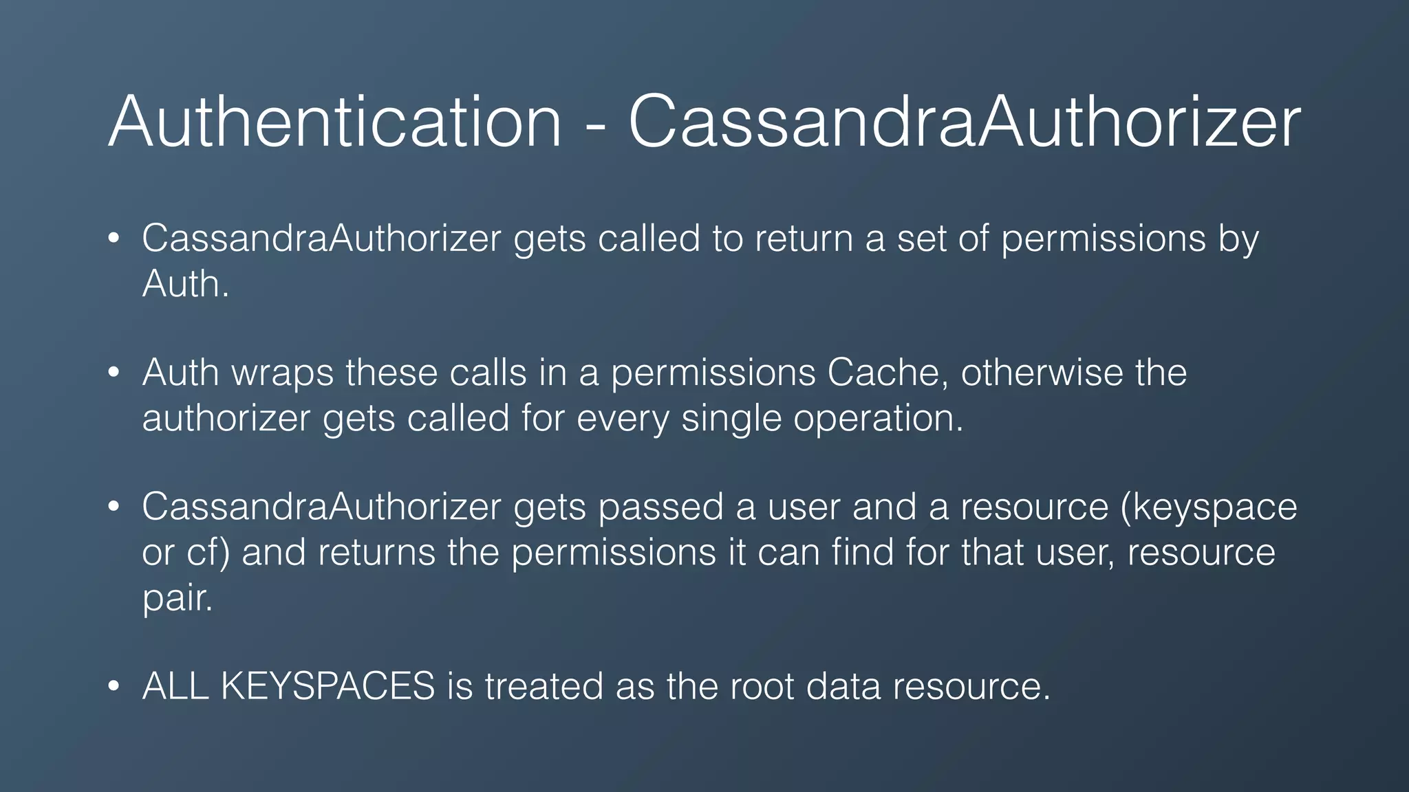 Authentication - CassandraAuthorizer
• CassandraAuthorizer gets called to return a set of permissions by
Auth.
• Auth wraps these calls in a permissions Cache, otherwise the
authorizer gets called for every single operation.
• CassandraAuthorizer gets passed a user and a resource (keyspace
or cf) and returns the permissions it can ﬁnd for that user, resource
pair.
• ALL KEYSPACES is treated as the root data resource.
 