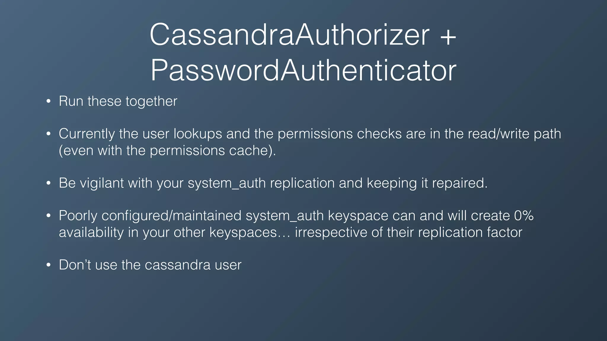 CassandraAuthorizer +
PasswordAuthenticator
• Run these together
• Currently the user lookups and the permissions checks are in the read/write path
(even with the permissions cache).
• Be vigilant with your system_auth replication and keeping it repaired.
• Poorly conﬁgured/maintained system_auth keyspace can and will create 0%
availability in your other keyspaces… irrespective of their replication factor
• Don’t use the cassandra user
 
