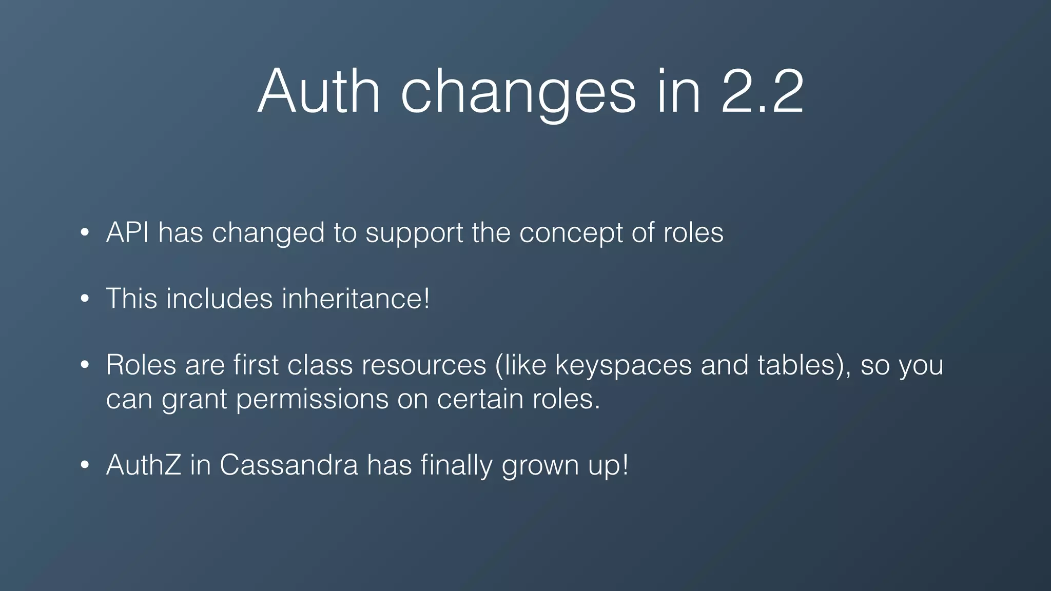 Auth changes in 2.2
• API has changed to support the concept of roles
• This includes inheritance!
• Roles are ﬁrst class resources (like keyspaces and tables), so you
can grant permissions on certain roles.
• AuthZ in Cassandra has ﬁnally grown up!
 