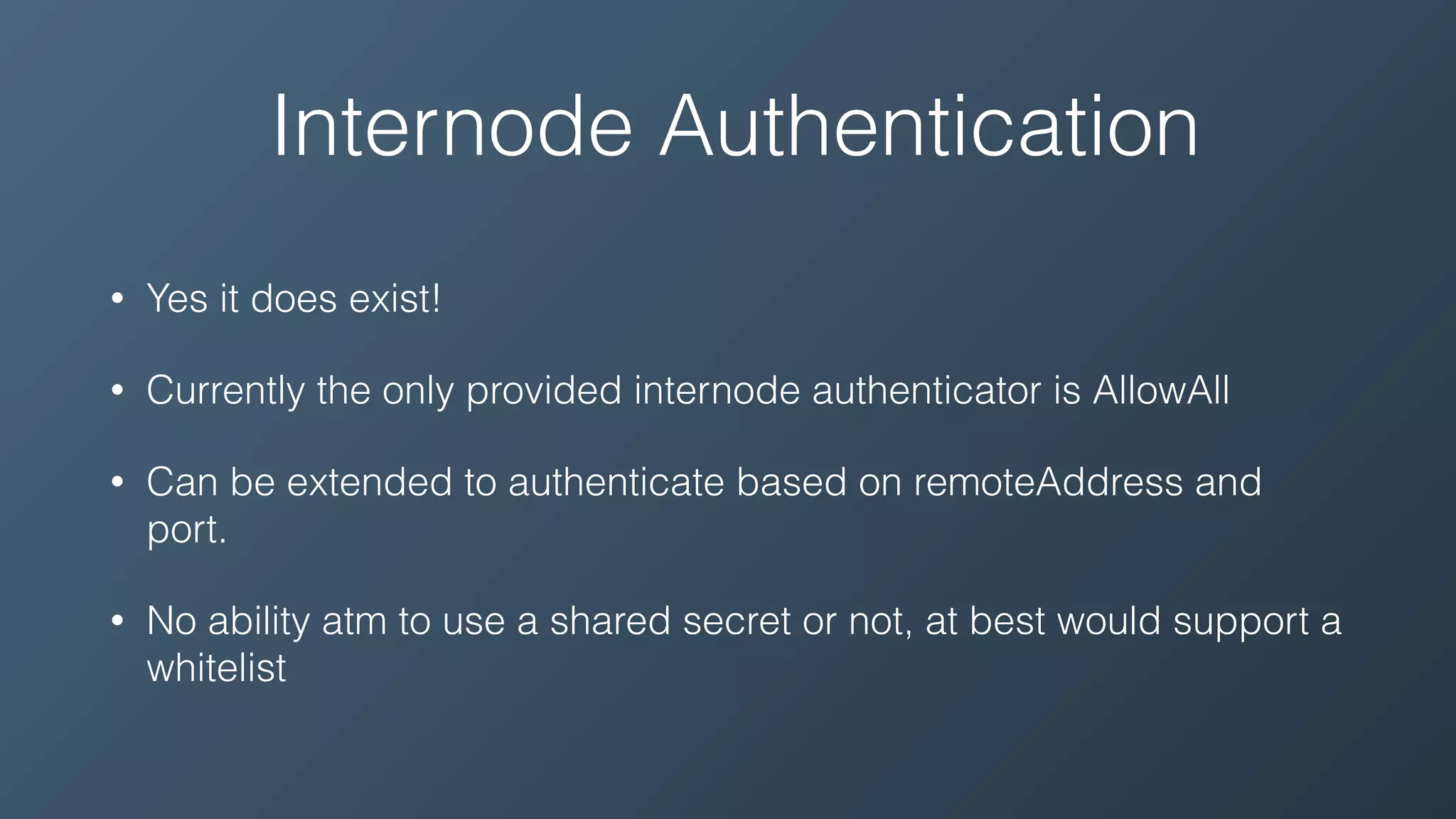 Internode Authentication
• Yes it does exist!
• Currently the only provided internode authenticator is AllowAll
• Can be extended to authenticate based on remoteAddress and
port.
• No ability atm to use a shared secret or not, at best would support a
whitelist
 