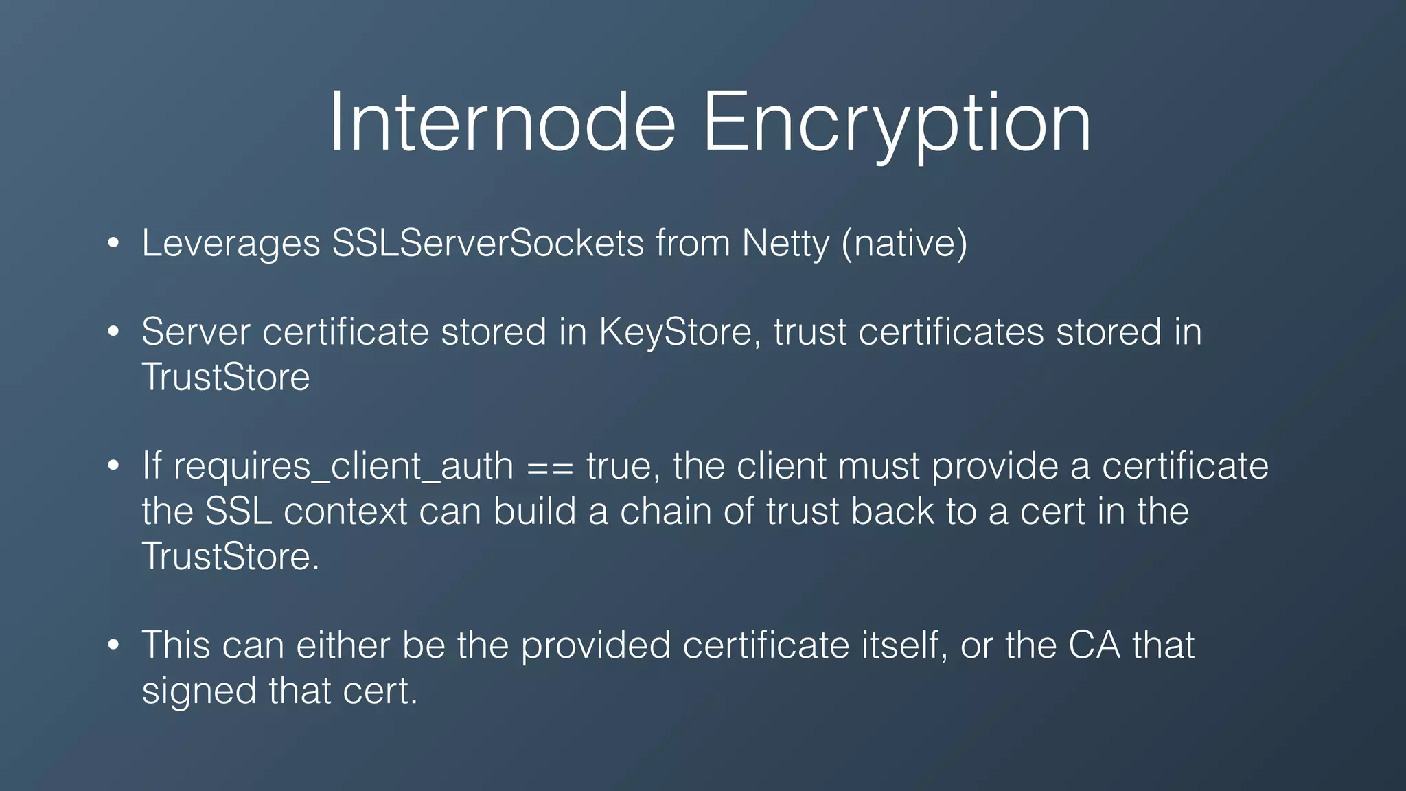 Internode Encryption
• Leverages SSLServerSockets from Netty (native)
• Server certiﬁcate stored in KeyStore, trust certiﬁcates stored in
TrustStore
• If requires_client_auth == true, the client must provide a certiﬁcate
the SSL context can build a chain of trust back to a cert in the
TrustStore.
• This can either be the provided certiﬁcate itself, or the CA that
signed that cert.
 