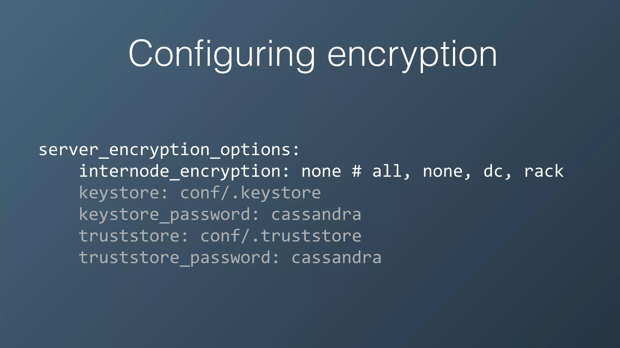 Conﬁguring encryption
server_encryption_options:	
  
	
  	
  	
  	
  internode_encryption:	
  none	
  #	
  all,	
  none,	
  dc,	
  rack	
  
	
  	
  	
  	
  keystore:	
  conf/.keystore	
  
	
  	
  	
  	
  keystore_password:	
  cassandra	
  
	
  	
  	
  	
  truststore:	
  conf/.truststore	
  
	
  	
  	
  	
  truststore_password:	
  cassandra
 