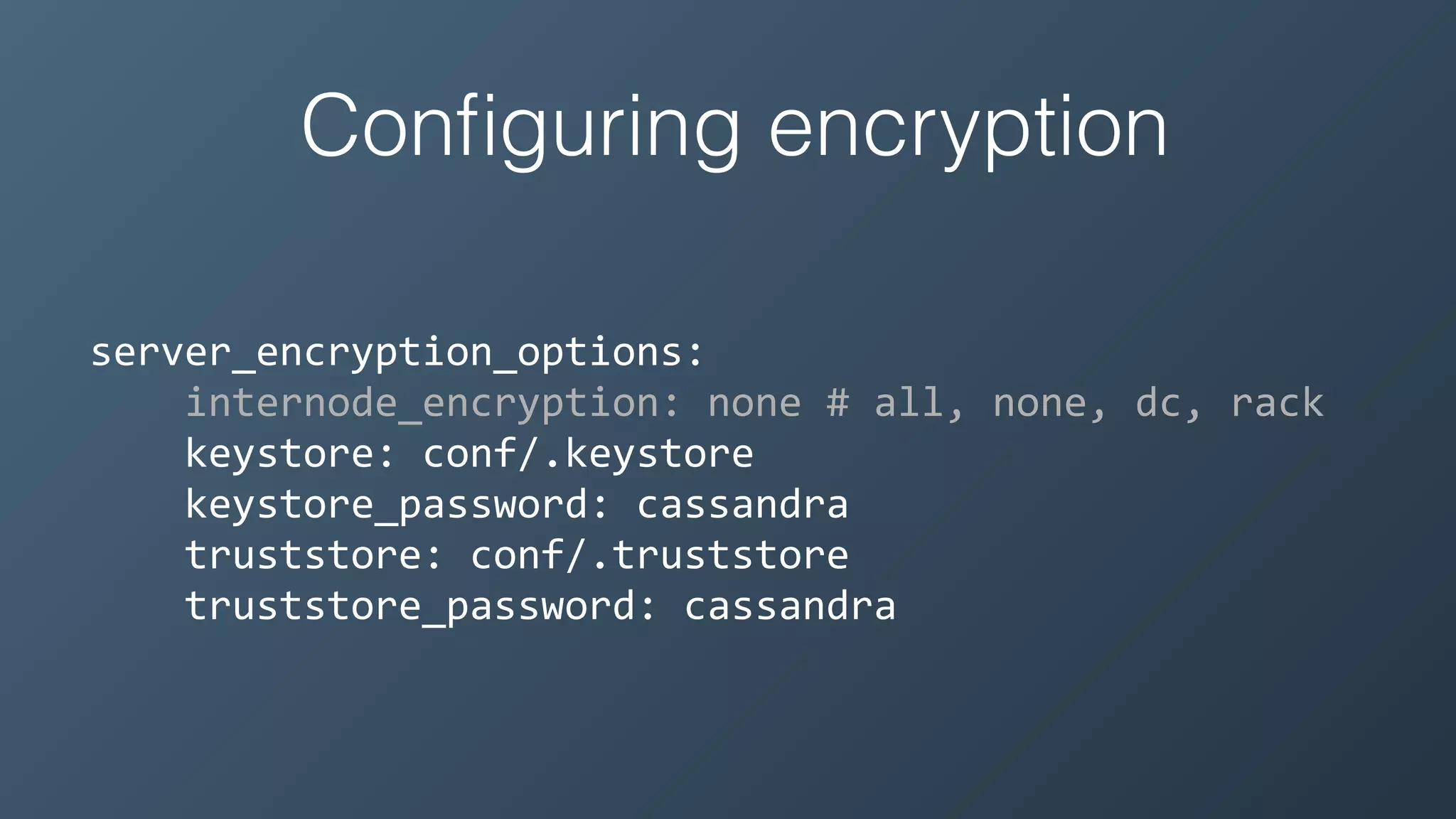 Conﬁguring encryption
server_encryption_options:	
  
	
  	
  	
  	
  internode_encryption:	
  none	
  #	
  all,	
  none,	
  dc,	
  rack	
  
	
  	
  	
  	
  keystore:	
  conf/.keystore	
  
	
  	
  	
  	
  keystore_password:	
  cassandra	
  
	
  	
  	
  	
  truststore:	
  conf/.truststore	
  
	
  	
  	
  	
  truststore_password:	
  cassandra
 