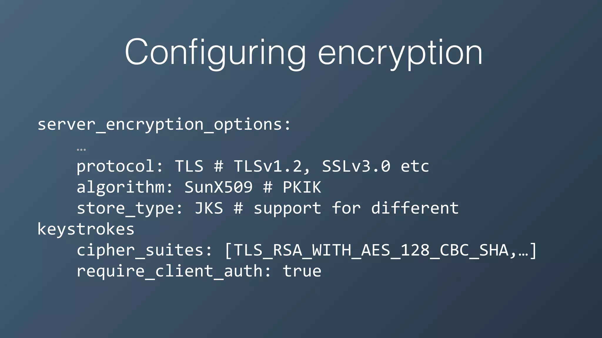 Conﬁguring encryption
server_encryption_options:	
  
…	
  
	
  	
  	
  	
  protocol:	
  TLS	
  #	
  TLSv1.2,	
  SSLv3.0	
  etc	
  
	
  	
  	
  	
  algorithm:	
  SunX509	
  #	
  PKIK	
  
	
  	
  	
  	
  store_type:	
  JKS	
  #	
  support	
  for	
  different	
  
keystrokes	
  
	
  	
  	
  	
  cipher_suites:	
  [TLS_RSA_WITH_AES_128_CBC_SHA,…]	
  
	
  	
  	
  	
  require_client_auth:	
  true
 