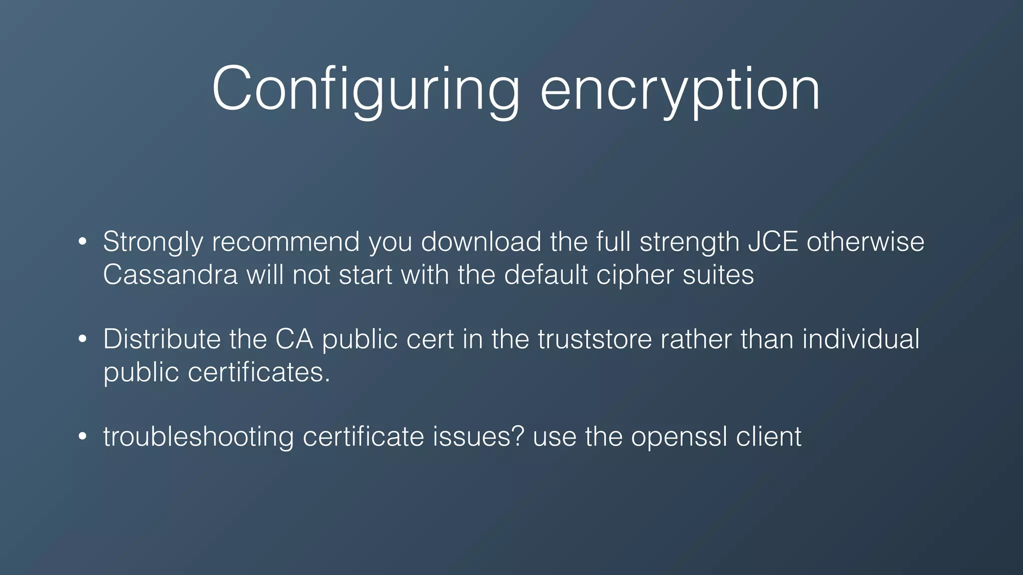 Conﬁguring encryption
• Strongly recommend you download the full strength JCE otherwise
Cassandra will not start with the default cipher suites
• Distribute the CA public cert in the truststore rather than individual
public certiﬁcates.
• troubleshooting certiﬁcate issues? use the openssl client
 