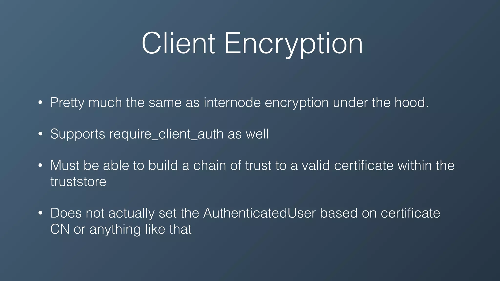 Client Encryption
• Pretty much the same as internode encryption under the hood.
• Supports require_client_auth as well
• Must be able to build a chain of trust to a valid certiﬁcate within the
truststore
• Does not actually set the AuthenticatedUser based on certiﬁcate
CN or anything like that
 