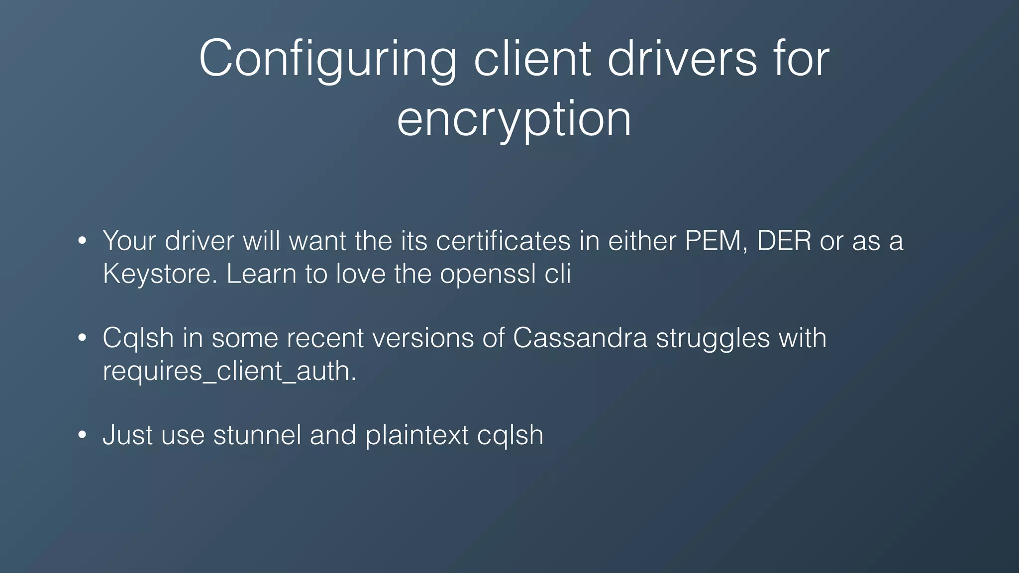 Conﬁguring client drivers for
encryption
• Your driver will want the its certiﬁcates in either PEM, DER or as a
Keystore. Learn to love the openssl cli
• Cqlsh in some recent versions of Cassandra struggles with
requires_client_auth.
• Just use stunnel and plaintext cqlsh
 