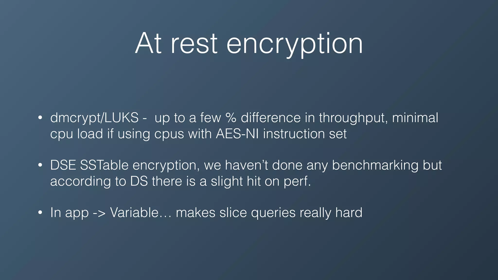 At rest encryption
• dmcrypt/LUKS - up to a few % difference in throughput, minimal
cpu load if using cpus with AES-NI instruction set
• DSE SSTable encryption, we haven’t done any benchmarking but
according to DS there is a slight hit on perf.
• In app -> Variable… makes slice queries really hard
 