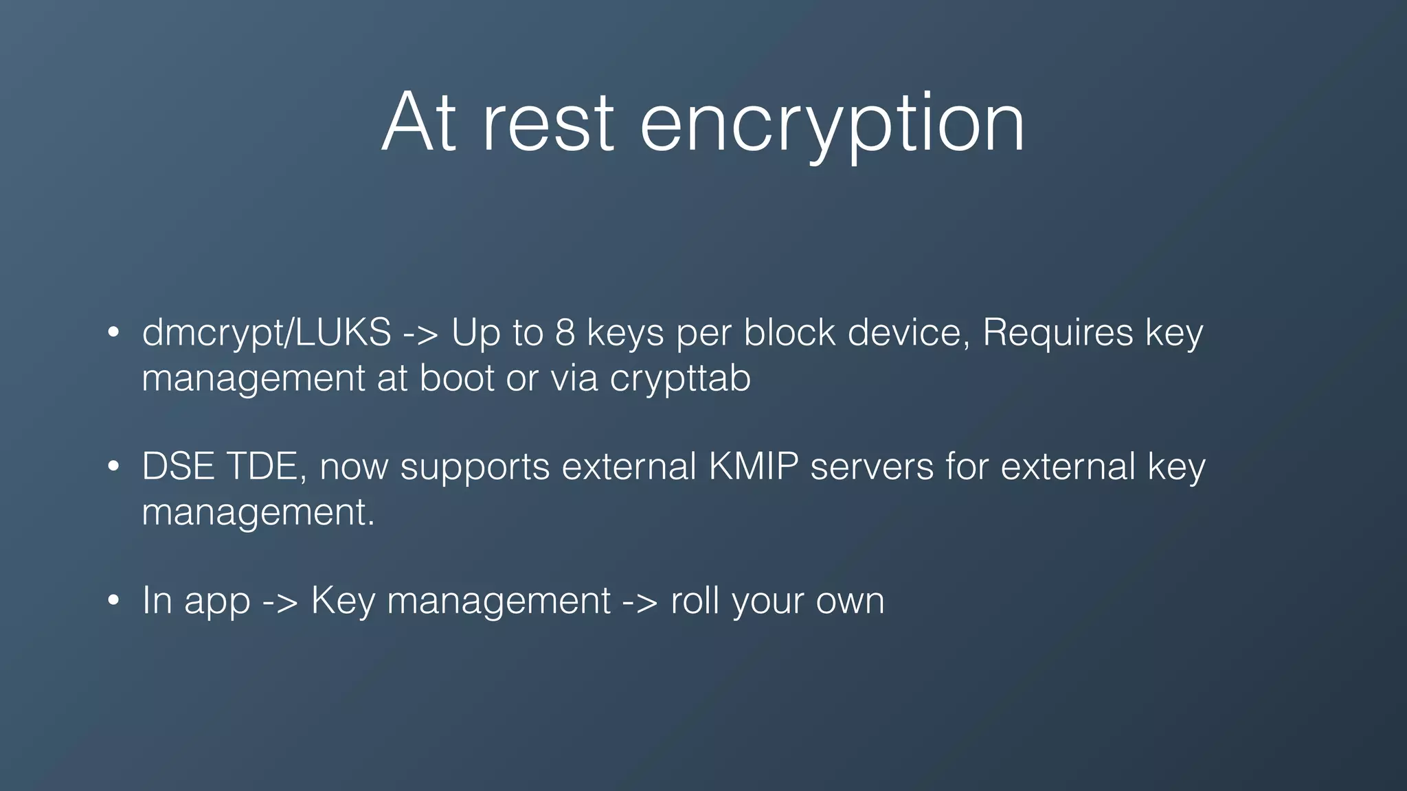 At rest encryption
• dmcrypt/LUKS -> Up to 8 keys per block device, Requires key
management at boot or via crypttab
• DSE TDE, now supports external KMIP servers for external key
management.
• In app -> Key management -> roll your own
 