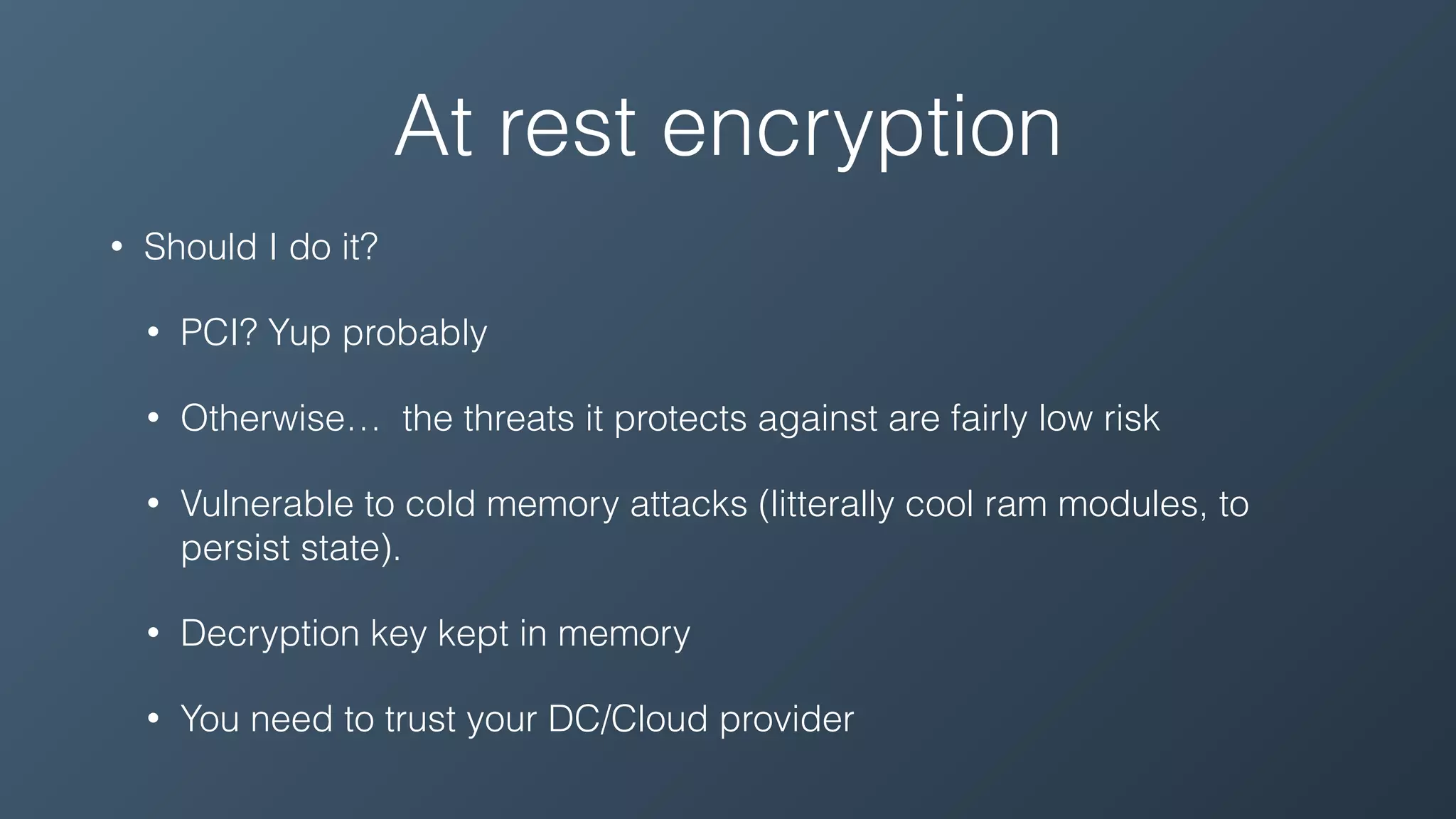 At rest encryption
• Should I do it?
• PCI? Yup probably
• Otherwise… the threats it protects against are fairly low risk
• Vulnerable to cold memory attacks (litterally cool ram modules, to
persist state).
• Decryption key kept in memory
• You need to trust your DC/Cloud provider
 