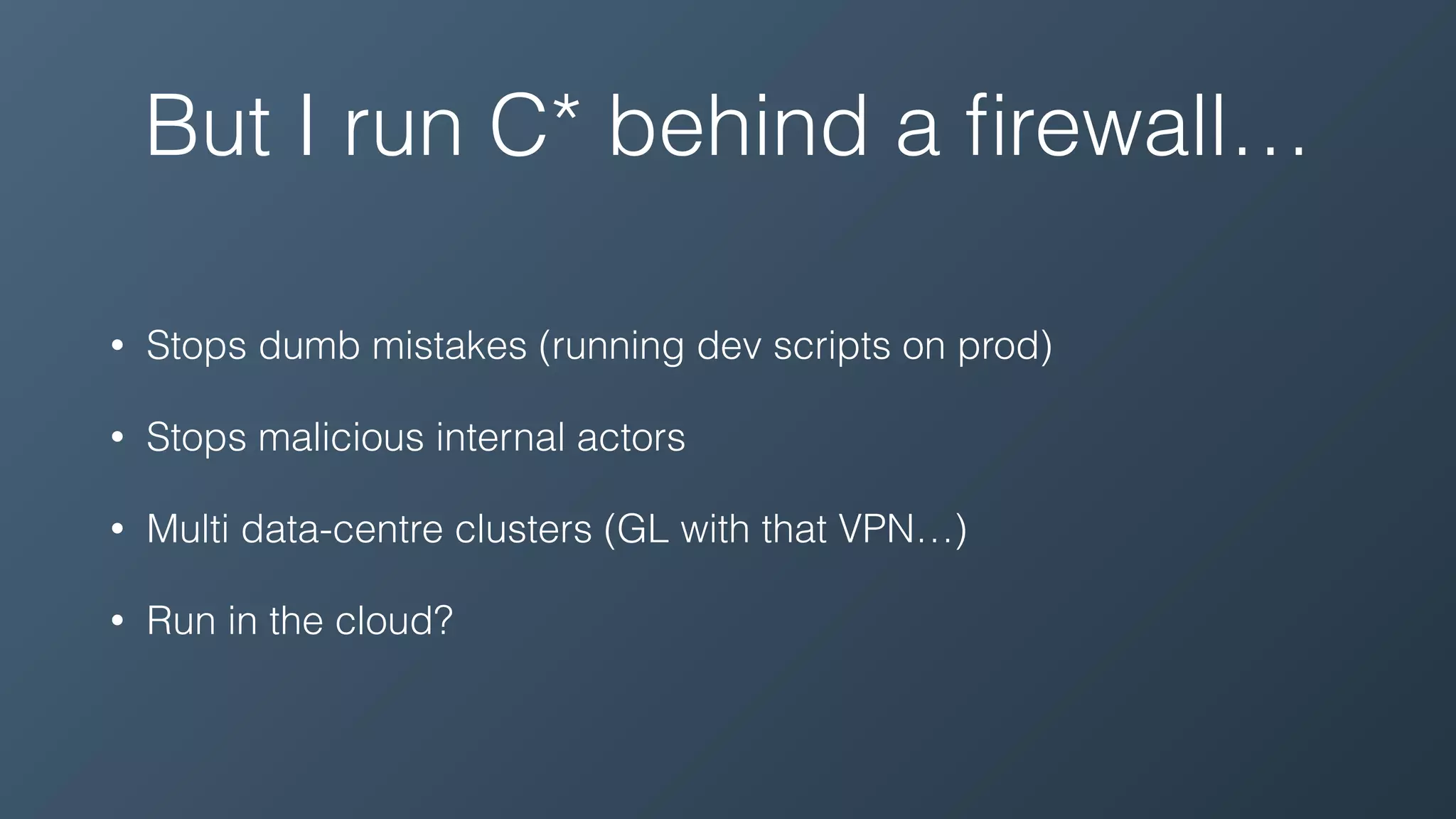 But I run C* behind a ﬁrewall…
• Stops dumb mistakes (running dev scripts on prod)
• Stops malicious internal actors
• Multi data-centre clusters (GL with that VPN…)
• Run in the cloud?
 