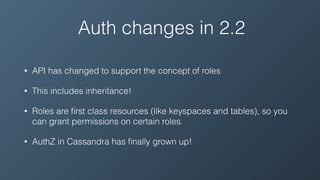 Auth changes in 2.2
• API has changed to support the concept of roles
• This includes inheritance!
• Roles are ﬁrst class resources (like keyspaces and tables), so you
can grant permissions on certain roles.
• AuthZ in Cassandra has ﬁnally grown up!
 