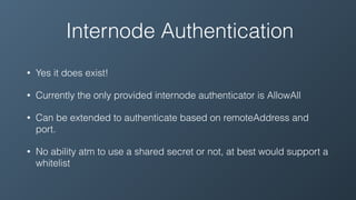 Internode Authentication
• Yes it does exist!
• Currently the only provided internode authenticator is AllowAll
• Can be extended to authenticate based on remoteAddress and
port.
• No ability atm to use a shared secret or not, at best would support a
whitelist
 