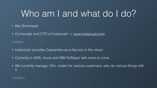 Who am I and what do I do?
• Ben Bromhead
• Co-founder and CTO of Instaclustr -> www.instaclustr.com
<sales>
• Instaclustr provides Cassandra-as-a-Service in the cloud.
• Currently in AWS, Azure and IBM Softlayer with more to come.
• We currently manage 150+ nodes for various customers, who do various things with
it.
</sales>
 