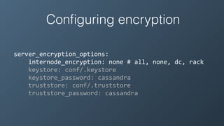 Conﬁguring encryption
server_encryption_options:	
  
	
  	
  	
  	
  internode_encryption:	
  none	
  #	
  all,	
  none,	
  dc,	
  rack	
  
	
  	
  	
  	
  keystore:	
  conf/.keystore	
  
	
  	
  	
  	
  keystore_password:	
  cassandra	
  
	
  	
  	
  	
  truststore:	
  conf/.truststore	
  
	
  	
  	
  	
  truststore_password:	
  cassandra
 