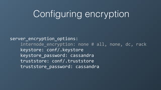 Conﬁguring encryption
server_encryption_options:	
  
	
  	
  	
  	
  internode_encryption:	
  none	
  #	
  all,	
  none,	
  dc,	
  rack	
  
	
  	
  	
  	
  keystore:	
  conf/.keystore	
  
	
  	
  	
  	
  keystore_password:	
  cassandra	
  
	
  	
  	
  	
  truststore:	
  conf/.truststore	
  
	
  	
  	
  	
  truststore_password:	
  cassandra
 