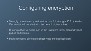 Conﬁguring encryption
• Strongly recommend you download the full strength JCE otherwise
Cassandra will not start with the default cipher suites
• Distribute the CA public cert in the truststore rather than individual
public certiﬁcates.
• troubleshooting certiﬁcate issues? use the openssl client
 