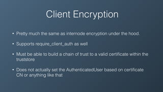 Client Encryption
• Pretty much the same as internode encryption under the hood.
• Supports require_client_auth as well
• Must be able to build a chain of trust to a valid certiﬁcate within the
truststore
• Does not actually set the AuthenticatedUser based on certiﬁcate
CN or anything like that
 