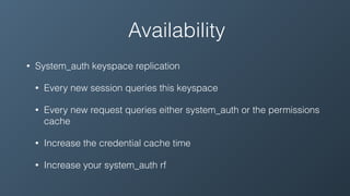 Availability
• System_auth keyspace replication
• Every new session queries this keyspace
• Every new request queries either system_auth or the permissions
cache
• Increase the credential cache time
• Increase your system_auth rf
 