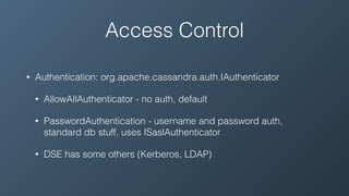 Access Control
• Authentication: org.apache.cassandra.auth.IAuthenticator
• AllowAllAuthenticator - no auth, default
• PasswordAuthentication - username and password auth,
standard db stuff, uses ISaslAuthenticator
• DSE has some others (Kerberos, LDAP)
 