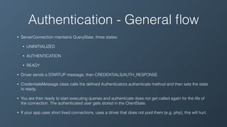 Authentication - General ﬂow
• ServerConnection maintains QueryState, three states:
• UNINITIALIZED
• AUTHENTICATION
• READY
• Driver sends a STARTUP message, then CREDENTIALS/AUTH_RESPONSE.
• CredentialsMessage class calls the deﬁned Authenticators authenticate method and then sets the state
to ready.
• You are then ready to start executing queries and authenticate does not get called again for the life of
the connection. The authenticated user gets stored in the ClientState.
• If your app uses short lived connections, uses a driver that does not pool them (e.g. php), this will hurt.
 