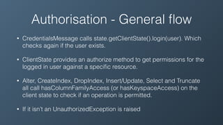 Authorisation - General ﬂow
• CredentialsMessage calls state.getClientState().login(user). Which
checks again if the user exists.
• ClientState provides an authorize method to get permissions for the
logged in user against a speciﬁc resource.
• Alter, CreateIndex, DropIndex, Insert/Update, Select and Truncate
all call hasColumnFamilyAccess (or hasKeyspaceAccess) on the
client state to check if an operation is permitted.
• If it isn’t an UnauthorizedException is raised
 