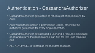 Authentication - CassandraAuthorizer
• CassandraAuthorizer gets called to return a set of permissions by
Auth.
• Auth wraps these calls in a permissions Cache, otherwise the
authorizer gets called for every single operation.
• CassandraAuthorizer gets passed a user and a resource (keyspace
or cf) and returns the permissions it can ﬁnd for that user, resource
pair.
• ALL KEYSPACES is treated as the root data resource.
 