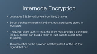 Internode Encryption
• Leverages SSLServerSockets from Netty (native)
• Server certiﬁcate stored in KeyStore, trust certiﬁcates stored in
TrustStore
• If requires_client_auth == true, the client must provide a certiﬁcate
the SSL context can build a chain of trust back to a cert in the
TrustStore.
• This can either be the provided certiﬁcate itself, or the CA that
signed that cert.
 