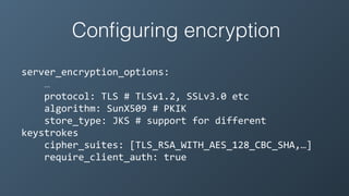 Conﬁguring encryption
server_encryption_options:	
  
…	
  
	
  	
  	
  	
  protocol:	
  TLS	
  #	
  TLSv1.2,	
  SSLv3.0	
  etc	
  
	
  	
  	
  	
  algorithm:	
  SunX509	
  #	
  PKIK	
  
	
  	
  	
  	
  store_type:	
  JKS	
  #	
  support	
  for	
  different	
  
keystrokes	
  
	
  	
  	
  	
  cipher_suites:	
  [TLS_RSA_WITH_AES_128_CBC_SHA,…]	
  
	
  	
  	
  	
  require_client_auth:	
  true
 