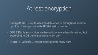 At rest encryption
• dmcrypt/LUKS - up to a few % difference in throughput, minimal
cpu load if using cpus with AES-NI instruction set
• DSE SSTable encryption, we haven’t done any benchmarking but
according to DS there is a slight hit on perf.
• In app -> Variable… makes slice queries really hard
 