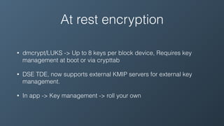 At rest encryption
• dmcrypt/LUKS -> Up to 8 keys per block device, Requires key
management at boot or via crypttab
• DSE TDE, now supports external KMIP servers for external key
management.
• In app -> Key management -> roll your own
 