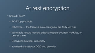 At rest encryption
• Should I do it?
• PCI? Yup probably
• Otherwise… the threats it protects against are fairly low risk
• Vulnerable to cold memory attacks (litterally cool ram modules, to
persist state).
• Decryption key kept in memory
• You need to trust your DC/Cloud provider
 