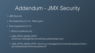 Addendum - JMX Security
• JMX Security
• Pre Cassandra 2.0.14 - Wide open!
• Post Cassandra 2.0.14
• Bind to localhost only
• JVM_OPTS="$JVM_OPTS -
Dcom.sun.management.jmxremote.authenticate=true"
• JVM_OPTS="$JVM_OPTS -Dcom.sun.management.jmxremote.password.ﬁle=/
etc/cassandra/jmxremote.password"
 