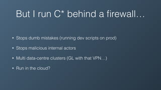 But I run C* behind a ﬁrewall…
• Stops dumb mistakes (running dev scripts on prod)
• Stops malicious internal actors
• Multi data-centre clusters (GL with that VPN…)
• Run in the cloud?
 