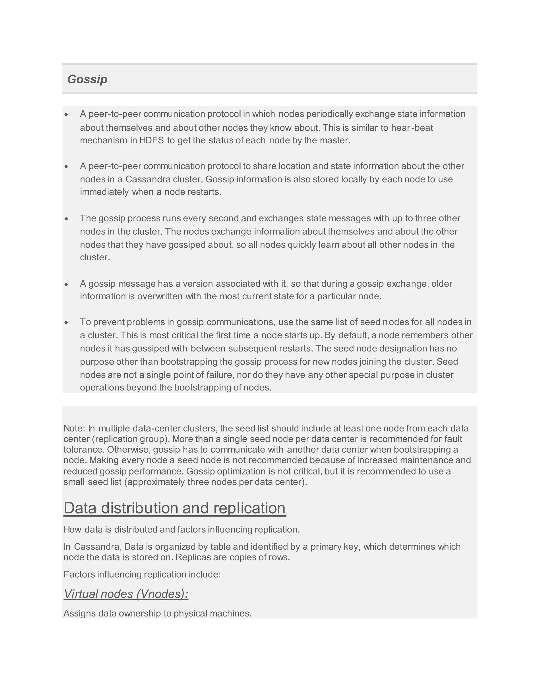 Gossip
 A peer-to-peer communication protocol in which nodes periodically exchange state information
about themselves and about other nodes they know about. This is similar to hear-beat
mechanism in HDFS to get the status of each node by the master.
 A peer-to-peer communication protocol to share location and state information about the other
nodes in a Cassandra cluster. Gossip information is also stored locally by each node to use
immediately when a node restarts.
 The gossip process runs every second and exchanges state messages with up to three other
nodes in the cluster. The nodes exchange information about themselves and about the other
nodes that they have gossiped about, so all nodes quickly learn about all other nodes in the
cluster.
 A gossip message has a version associated with it, so that during a gossip exchange, older
information is overwritten with the most current state for a particular node.
 To prevent problems in gossip communications, use the same list of seed nodes for all nodes in
a cluster. This is most critical the first time a node starts up. By default, a node remembers other
nodes it has gossiped with between subsequent restarts. The seed node designation has no
purpose other than bootstrapping the gossip process for new nodes joining the cluster. Seed
nodes are not a single point of failure, nor do they have any other special purpose in cluster
operations beyond the bootstrapping of nodes.
Note: In multiple data-center clusters, the seed list should include at least one node from each data
center (replication group). More than a single seed node per data center is recommended for fault
tolerance. Otherwise, gossip has to communicate with another data center when bootstrapping a
node. Making every node a seed node is not recommended because of increased maintenance and
reduced gossip performance. Gossip optimization is not critical, but it is recommended to use a
small seed list (approximately three nodes per data center).
Data distribution and replication
How data is distributed and factors influencing replication.
In Cassandra, Data is organized by table and identified by a primary key, which determines which
node the data is stored on. Replicas are copies of rows.
Factors influencing replication include:
Virtual nodes (Vnodes):
Assigns data ownership to physical machines.
 