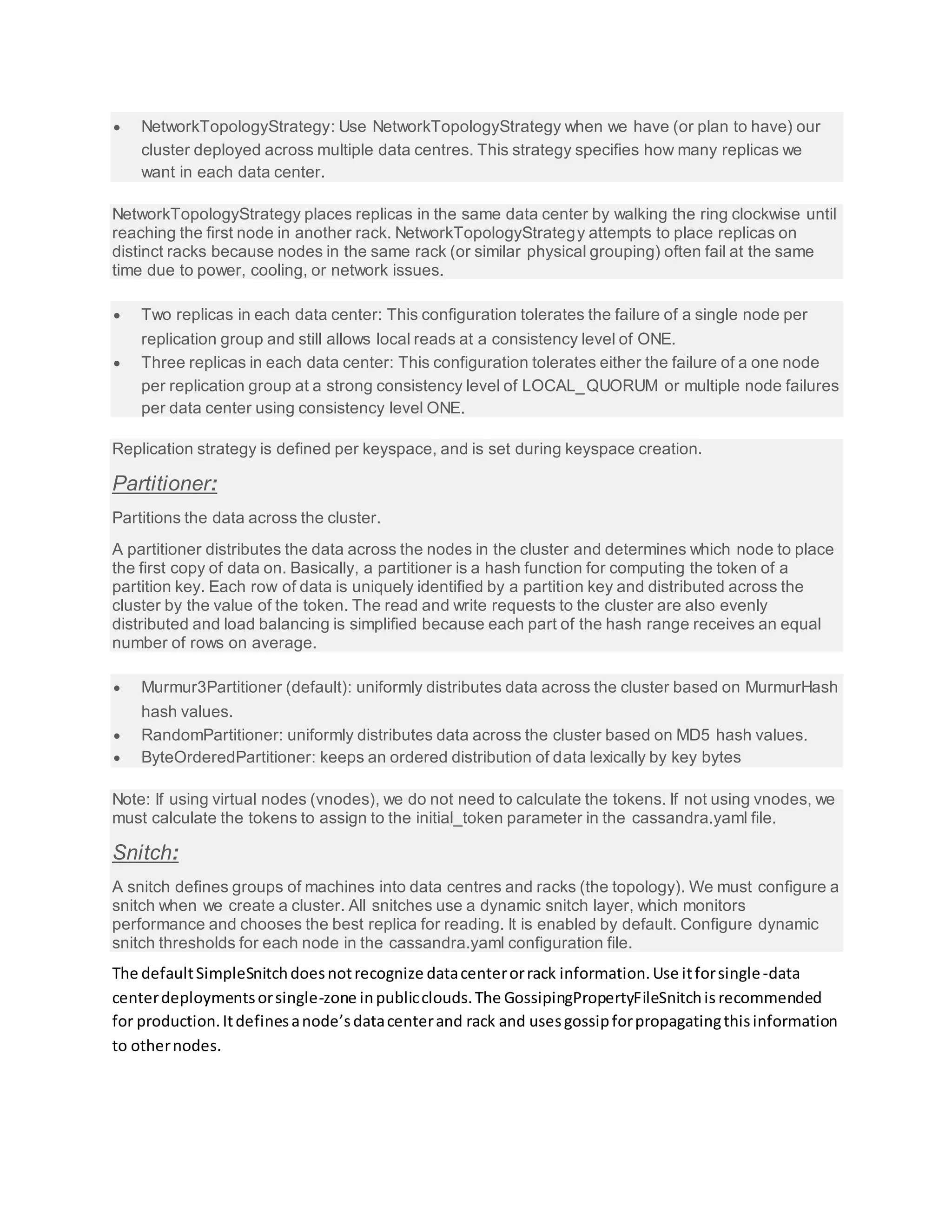  NetworkTopologyStrategy: Use NetworkTopologyStrategy when we have (or plan to have) our
cluster deployed across multiple data centres. This strategy specifies how many replicas we
want in each data center.
NetworkTopologyStrategy places replicas in the same data center by walking the ring clockwise until
reaching the first node in another rack. NetworkTopologyStrategy attempts to place replicas on
distinct racks because nodes in the same rack (or similar physical grouping) often fail at the same
time due to power, cooling, or network issues.
 Two replicas in each data center: This configuration tolerates the failure of a single node per
replication group and still allows local reads at a consistency level of ONE.
 Three replicas in each data center: This configuration tolerates either the failure of a one node
per replication group at a strong consistency level of LOCAL_QUORUM or multiple node failures
per data center using consistency level ONE.
Replication strategy is defined per keyspace, and is set during keyspace creation.
Partitioner:
Partitions the data across the cluster.
A partitioner distributes the data across the nodes in the cluster and determines which node to place
the first copy of data on. Basically, a partitioner is a hash function for computing the token of a
partition key. Each row of data is uniquely identified by a partition key and distributed across the
cluster by the value of the token. The read and write requests to the cluster are also evenly
distributed and load balancing is simplified because each part of the hash range receives an equal
number of rows on average.
 Murmur3Partitioner (default): uniformly distributes data across the cluster based on MurmurHash
hash values.
 RandomPartitioner: uniformly distributes data across the cluster based on MD5 hash values.
 ByteOrderedPartitioner: keeps an ordered distribution of data lexically by key bytes
Note: If using virtual nodes (vnodes), we do not need to calculate the tokens. If not using vnodes, we
must calculate the tokens to assign to the initial_token parameter in the cassandra.yaml file.
Snitch:
A snitch defines groups of machines into data centres and racks (the topology). We must configure a
snitch when we create a cluster. All snitches use a dynamic snitch layer, which monitors
performance and chooses the best replica for reading. It is enabled by default. Configure dynamic
snitch thresholds for each node in the cassandra.yaml configuration file.
The defaultSimpleSnitchdoesnotrecognize datacenterorrack information.Use itforsingle-data
centerdeploymentsorsingle-zone inpublicclouds.The GossipingPropertyFileSnitchis recommended
for production.Itdefinesanode’sdatacenterand rack and usesgossipforpropagatingthisinformation
to othernodes.
 