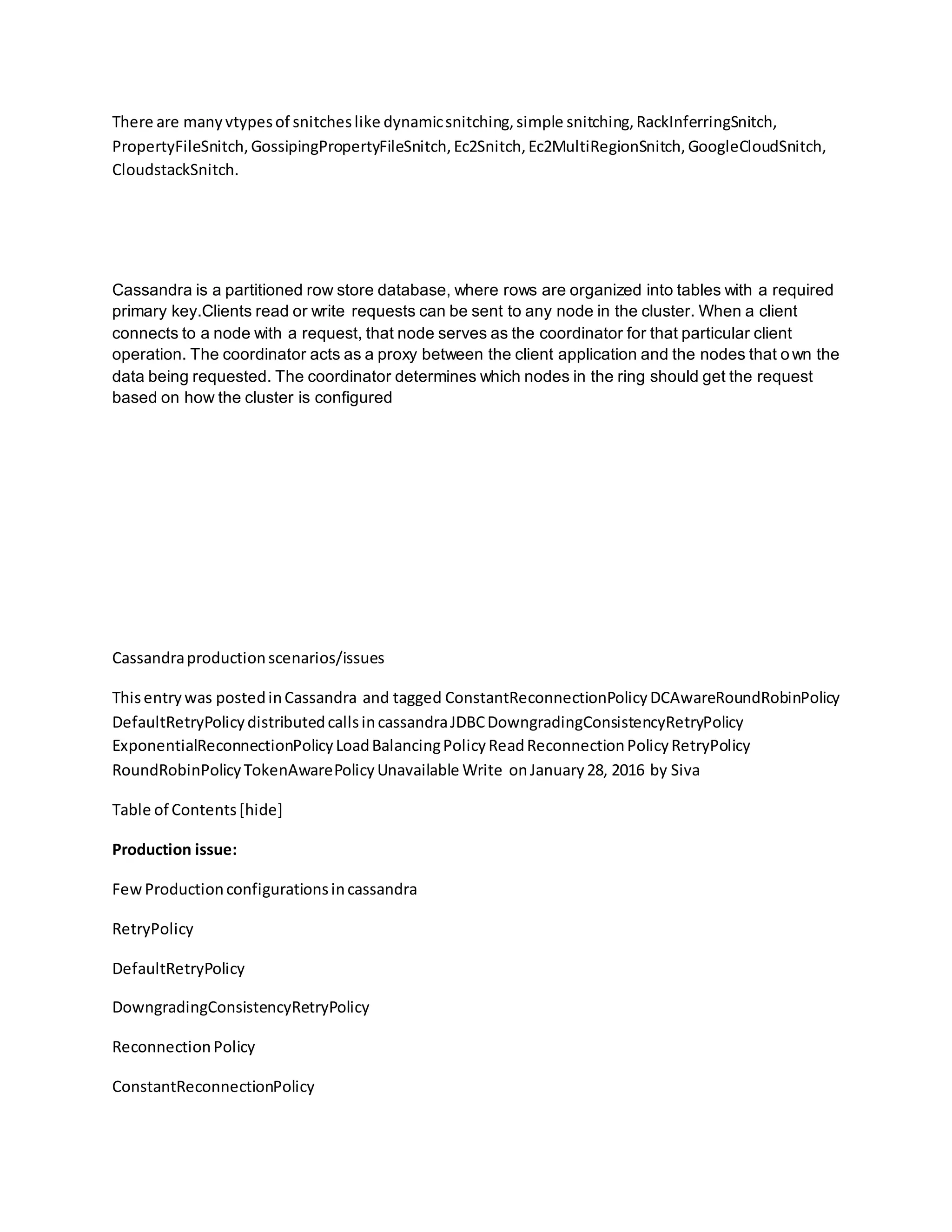 There are manyvtypesof snitcheslike dynamicsnitching,simple snitching,RackInferringSnitch,
PropertyFileSnitch,GossipingPropertyFileSnitch,Ec2Snitch,Ec2MultiRegionSnitch,GoogleCloudSnitch,
CloudstackSnitch.
Cassandra is a partitioned row store database, where rows are organized into tables with a required
primary key.Clients read or write requests can be sent to any node in the cluster. When a client
connects to a node with a request, that node serves as the coordinator for that particular client
operation. The coordinator acts as a proxy between the client application and the nodes that o wn the
data being requested. The coordinator determines which nodes in the ring should get the request
based on how the cluster is configured
Cassandraproductionscenarios/issues
Thisentrywas postedinCassandra and tagged ConstantReconnectionPolicyDCAwareRoundRobinPolicy
DefaultRetryPolicydistributedcallsincassandraJDBCDowngradingConsistencyRetryPolicy
ExponentialReconnectionPolicyLoadBalancingPolicyReadReconnectionPolicyRetryPolicy
RoundRobinPolicyTokenAwarePolicyUnavailable Write onJanuary28, 2016 by Siva
Table of Contents[hide]
Production issue:
FewProductionconfigurationsincassandra
RetryPolicy
DefaultRetryPolicy
DowngradingConsistencyRetryPolicy
ReconnectionPolicy
ConstantReconnectionPolicy
 