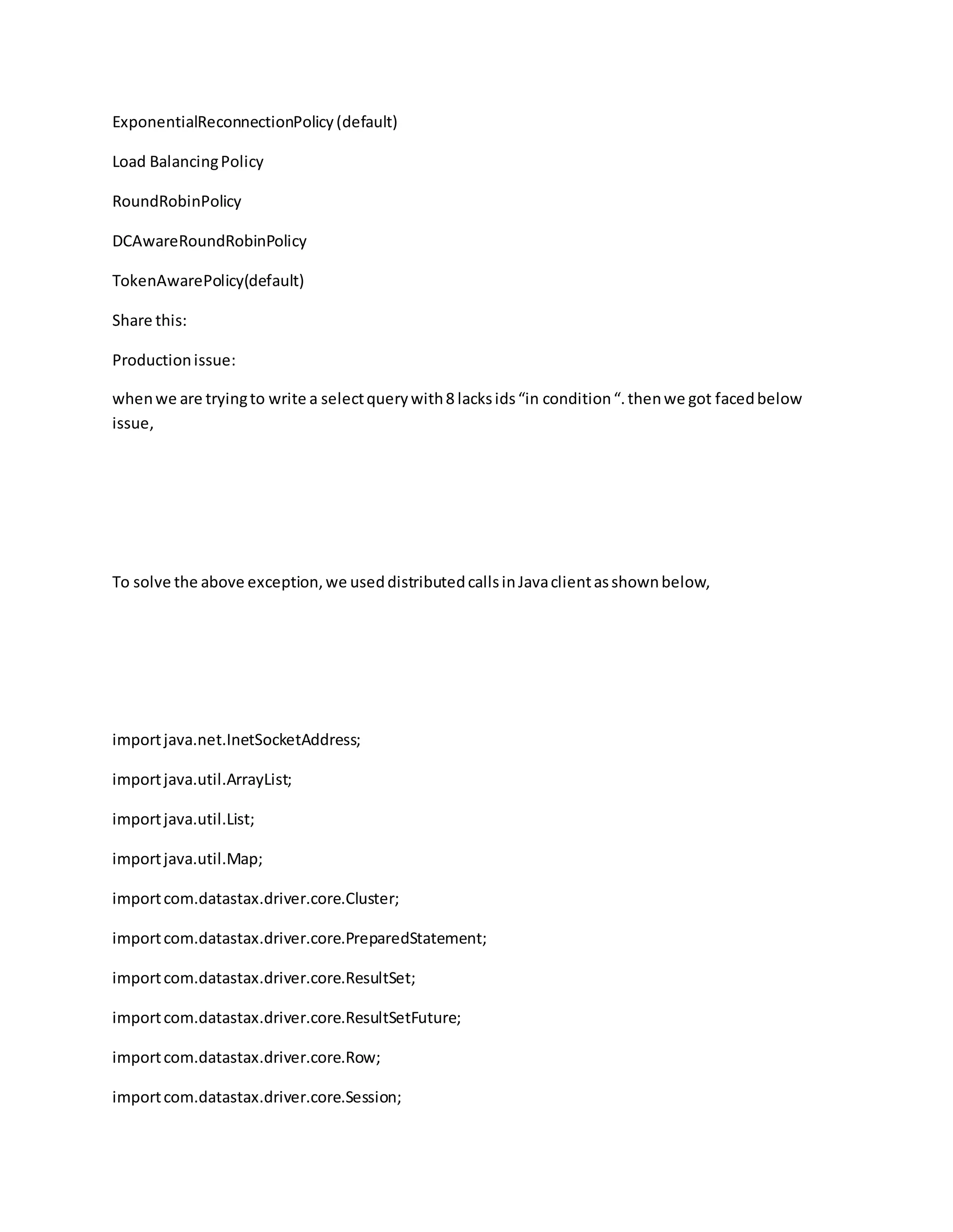 ExponentialReconnectionPolicy(default)
Load BalancingPolicy
RoundRobinPolicy
DCAwareRoundRobinPolicy
TokenAwarePolicy(default)
Share this:
Productionissue:
whenwe are tryingto write a selectquerywith8 lacksids“in condition“.thenwe got facedbelow
issue,
To solve the above exception,we useddistributedcallsinJavaclientasshownbelow,
importjava.net.InetSocketAddress;
importjava.util.ArrayList;
importjava.util.List;
importjava.util.Map;
importcom.datastax.driver.core.Cluster;
importcom.datastax.driver.core.PreparedStatement;
importcom.datastax.driver.core.ResultSet;
importcom.datastax.driver.core.ResultSetFuture;
importcom.datastax.driver.core.Row;
importcom.datastax.driver.core.Session;
 