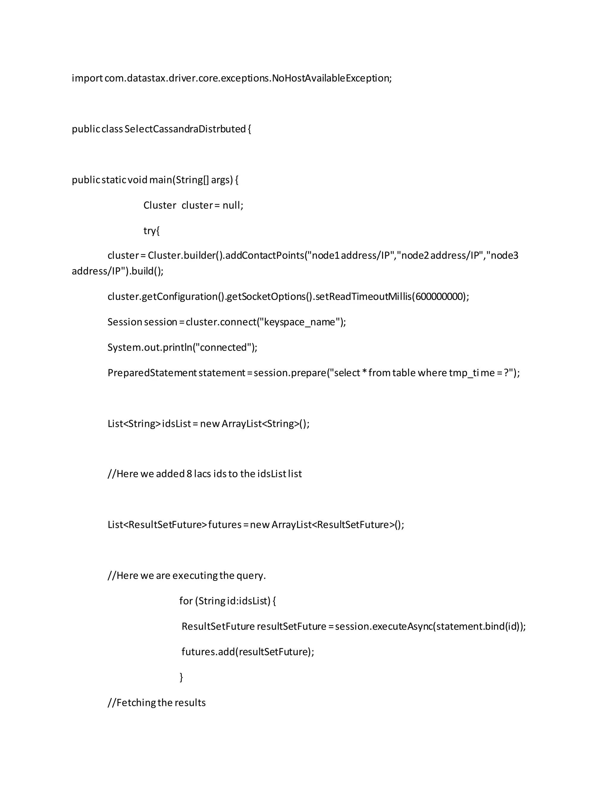 importcom.datastax.driver.core.exceptions.NoHostAvailableException;
publicclassSelectCassandraDistrbuted{
publicstaticvoidmain(String[] args) {
Cluster cluster= null;
try{
cluster= Cluster.builder().addContactPoints("node1address/IP","node2address/IP","node3
address/IP").build();
cluster.getConfiguration().getSocketOptions().setReadTimeoutMillis(600000000);
Sessionsession=cluster.connect("keyspace_name");
System.out.println("connected");
PreparedStatementstatement=session.prepare("select*fromtable where tmp_time =?");
List<String>idsList= newArrayList<String>();
//Here we added8 lacs idsto the idsListlist
List<ResultSetFuture>futures=new ArrayList<ResultSetFuture>();
//Here we are executingthe query.
for (Stringid:idsList) {
ResultSetFuture resultSetFuture =session.executeAsync(statement.bind(id));
futures.add(resultSetFuture);
}
//Fetchingthe results
 
