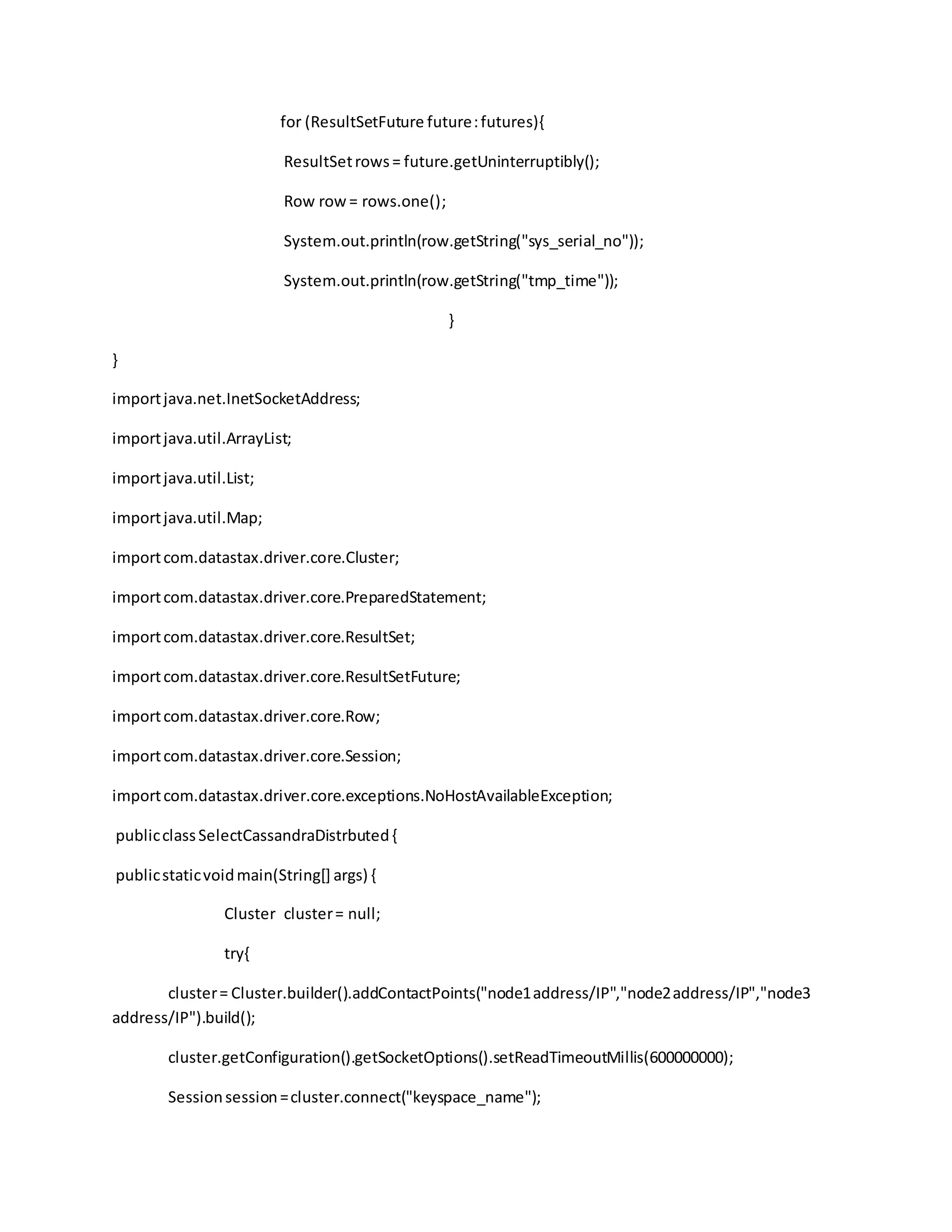 for (ResultSetFuture future:futures){
ResultSetrows= future.getUninterruptibly();
Row row= rows.one();
System.out.println(row.getString("sys_serial_no"));
System.out.println(row.getString("tmp_time"));
}
}
importjava.net.InetSocketAddress;
importjava.util.ArrayList;
importjava.util.List;
importjava.util.Map;
importcom.datastax.driver.core.Cluster;
importcom.datastax.driver.core.PreparedStatement;
importcom.datastax.driver.core.ResultSet;
importcom.datastax.driver.core.ResultSetFuture;
importcom.datastax.driver.core.Row;
importcom.datastax.driver.core.Session;
importcom.datastax.driver.core.exceptions.NoHostAvailableException;
publicclassSelectCassandraDistrbuted{
publicstaticvoidmain(String[] args) {
Cluster cluster= null;
try{
cluster= Cluster.builder().addContactPoints("node1address/IP","node2address/IP","node3
address/IP").build();
cluster.getConfiguration().getSocketOptions().setReadTimeoutMillis(600000000);
Sessionsession=cluster.connect("keyspace_name");
 