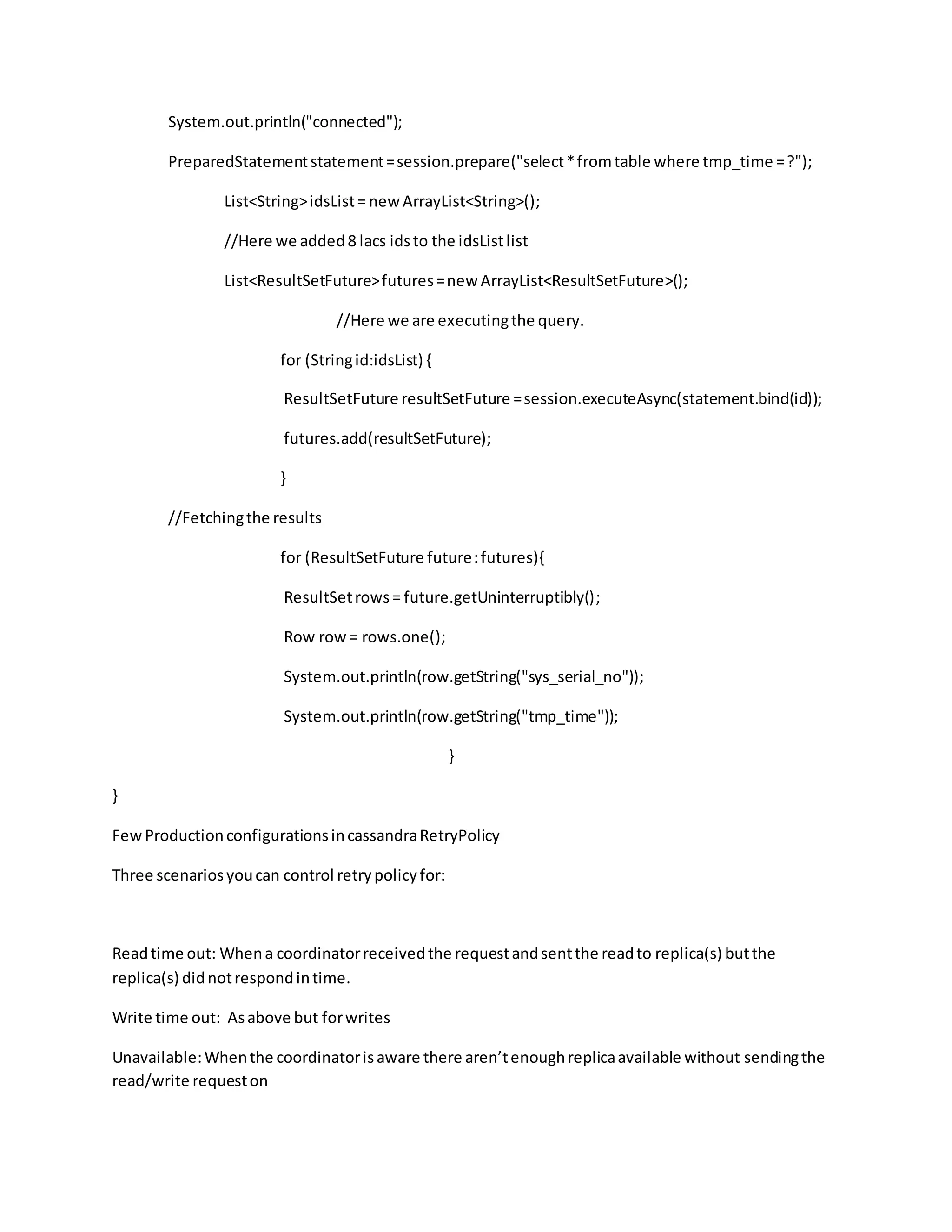 System.out.println("connected");
PreparedStatementstatement=session.prepare("select*fromtable where tmp_time =?");
List<String>idsList= new ArrayList<String>();
//Here we added8 lacs idsto the idsListlist
List<ResultSetFuture>futures=new ArrayList<ResultSetFuture>();
//Here we are executingthe query.
for (Stringid:idsList) {
ResultSetFuture resultSetFuture =session.executeAsync(statement.bind(id));
futures.add(resultSetFuture);
}
//Fetchingthe results
for (ResultSetFuture future:futures){
ResultSetrows= future.getUninterruptibly();
Row row= rows.one();
System.out.println(row.getString("sys_serial_no"));
System.out.println(row.getString("tmp_time"));
}
}
FewProductionconfigurationsincassandraRetryPolicy
Three scenariosyoucan control retrypolicyfor:
Readtime out: Whena coordinatorreceivedthe requestandsentthe readto replica(s) butthe
replica(s) didnotrespondintime.
Write time out: Asabove but forwrites
Unavailable:Whenthe coordinatorisaware there aren’tenoughreplicaavailable without sendingthe
read/write requeston
 