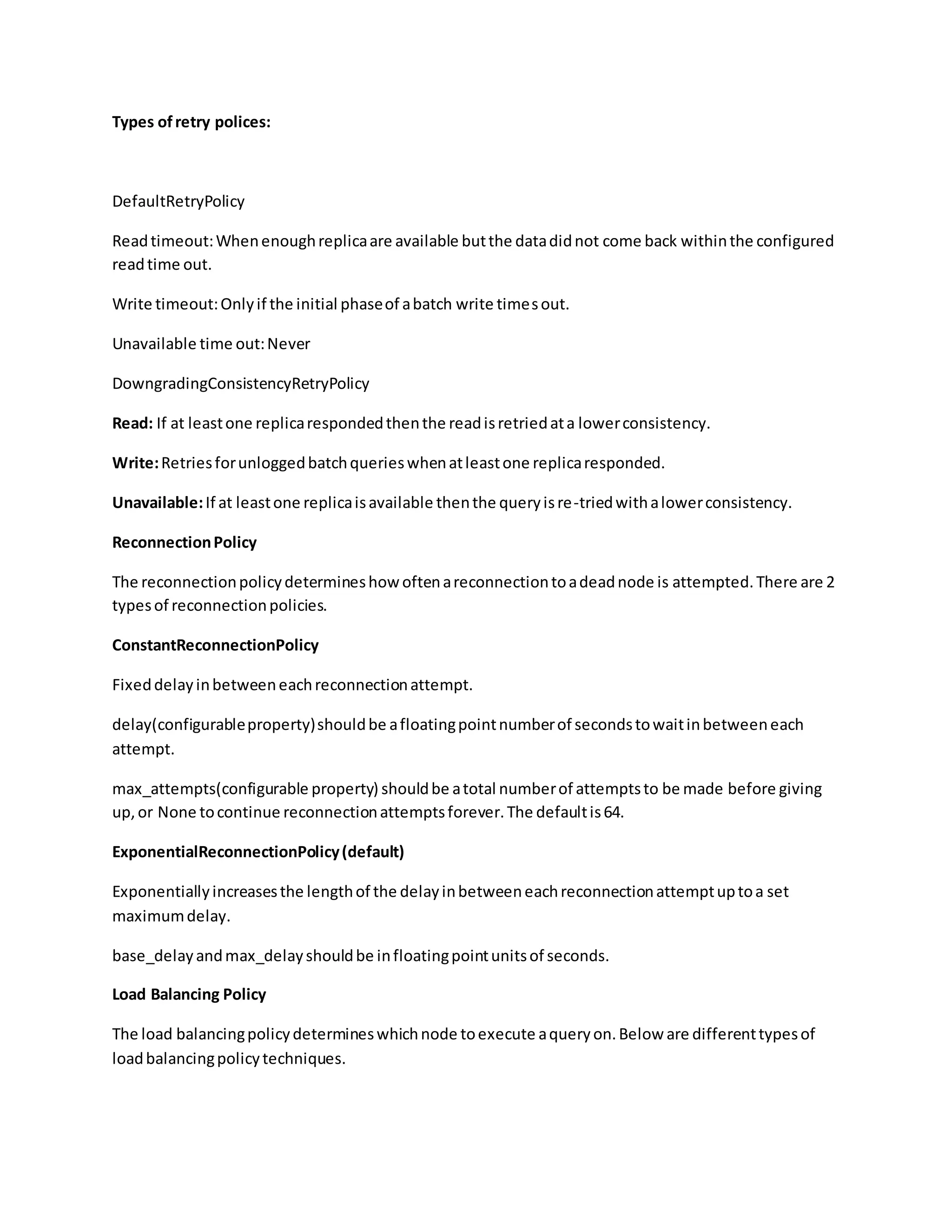 Types ofretry polices:
DefaultRetryPolicy
Readtimeout:Whenenoughreplicaare available butthe datadidnot come back withinthe configured
readtime out.
Write timeout:Onlyif the initial phaseof abatch write timesout.
Unavailable time out:Never
DowngradingConsistencyRetryPolicy
Read: If at leastone replicarespondedthenthe readisretriedata lowerconsistency.
Write:Retriesforunloggedbatchquerieswhenatleastone replicaresponded.
Unavailable:If at leastone replicaisavailable thenthe queryisre-triedwithalowerconsistency.
ReconnectionPolicy
The reconnectionpolicydetermineshow oftenareconnectiontoadeadnode is attempted.There are 2
typesof reconnectionpolicies.
ConstantReconnectionPolicy
Fixeddelayinbetweeneachreconnectionattempt.
delay(configurableproperty)shouldbe afloatingpointnumberof secondstowaitinbetweeneach
attempt.
max_attempts(configurable property) shouldbe atotal numberof attemptsto be made before giving
up,or None tocontinue reconnectionattemptsforever.The defaultis64.
ExponentialReconnectionPolicy(default)
Exponentiallyincreasesthe lengthof the delayinbetweeneachreconnectionattemptuptoa set
maximumdelay.
base_delayandmax_delayshouldbe infloatingpointunitsof seconds.
Load Balancing Policy
The load balancingpolicydetermineswhichnode toexecute aqueryon.Below are differenttypesof
loadbalancingpolicytechniques.
 
