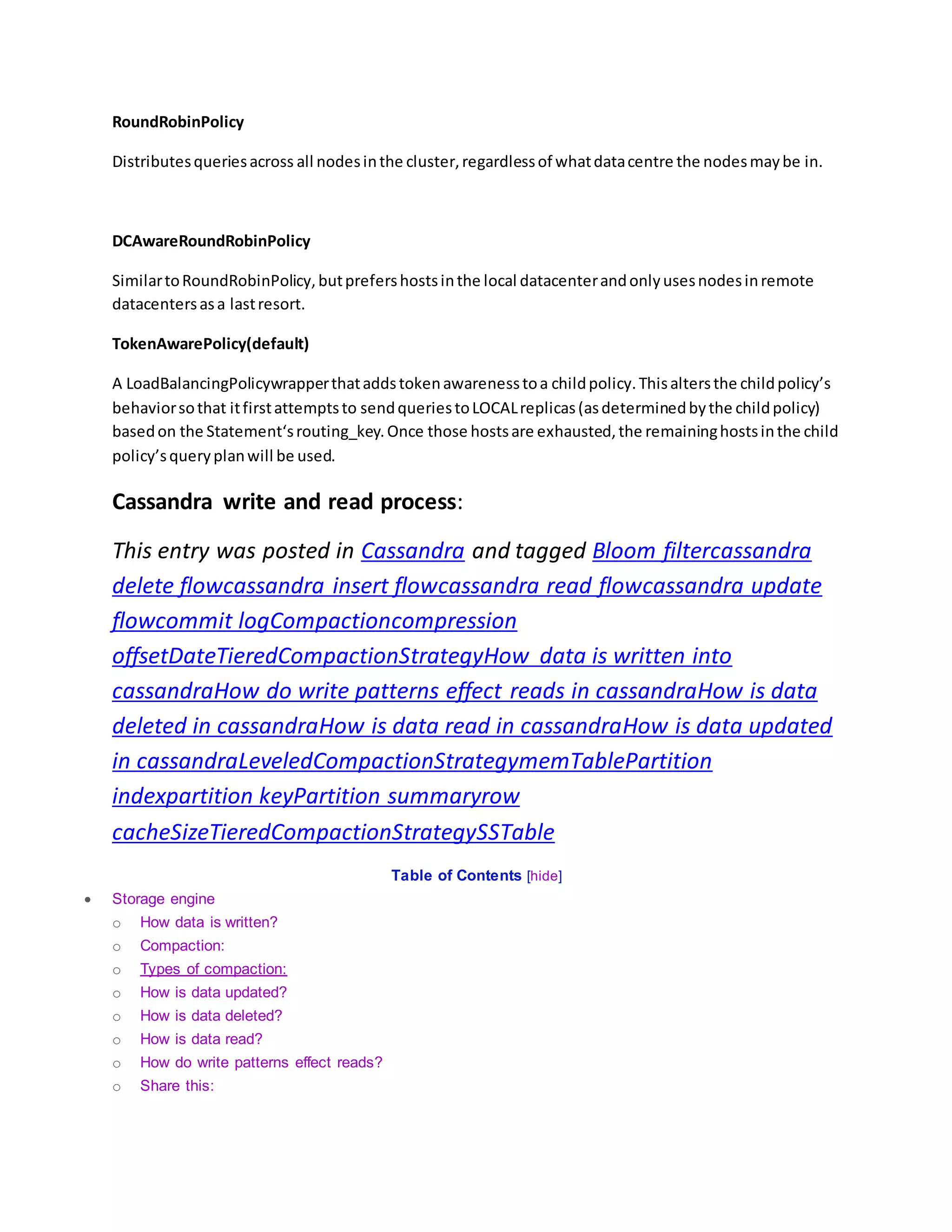 RoundRobinPolicy
Distributesqueriesacross all nodesinthe cluster,regardlessof whatdatacentre the nodesmaybe in.
DCAwareRoundRobinPolicy
SimilartoRoundRobinPolicy,butprefershostsinthe local datacenterandonlyusesnodesinremote
datacentersasa lastresort.
TokenAwarePolicy(default)
A LoadBalancingPolicywrapperthataddstokenawarenesstoa childpolicy.Thisaltersthe childpolicy’s
behaviorsothat itfirstattemptsto sendqueriestoLOCALreplicas(asdeterminedbythe childpolicy)
basedon the Statement‘srouting_key.Once those hostsare exhausted,the remaininghostsinthe child
policy’squeryplanwill be used.
Cassandra write and read process:
This entry was posted in Cassandra and tagged Bloom filtercassandra
delete flowcassandra insert flowcassandra read flowcassandra update
flowcommit logCompactioncompression
offsetDateTieredCompactionStrategyHow data is written into
cassandraHow do write patterns effect reads in cassandraHow is data
deleted in cassandraHow is data read in cassandraHow is data updated
in cassandraLeveledCompactionStrategymemTablePartition
indexpartition keyPartition summaryrow
cacheSizeTieredCompactionStrategySSTable
Table of Contents [hide]
 Storage engine
o How data is written?
o Compaction:
o Types of compaction:
o How is data updated?
o How is data deleted?
o How is data read?
o How do write patterns effect reads?
o Share this:
 