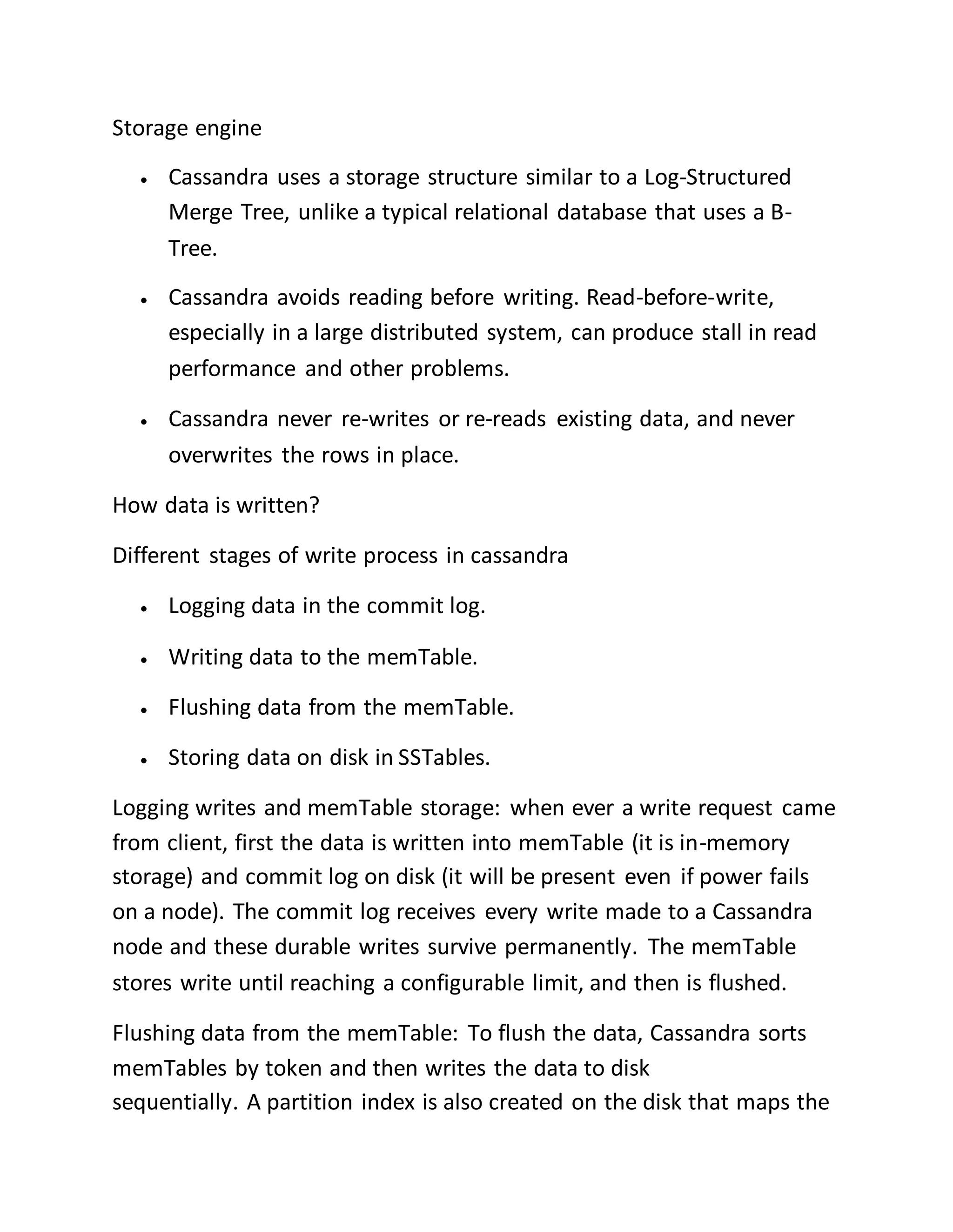 Storage engine
 Cassandra uses a storage structure similar to a Log-Structured
Merge Tree, unlike a typical relational database that uses a B-
Tree.
 Cassandra avoids reading before writing. Read-before-write,
especially in a large distributed system, can produce stall in read
performance and other problems.
 Cassandra never re-writes or re-reads existing data, and never
overwrites the rows in place.
How data is written?
Different stages of write process in cassandra
 Logging data in the commit log.
 Writing data to the memTable.
 Flushing data from the memTable.
 Storing data on disk in SSTables.
Logging writes and memTable storage: when ever a write request came
from client, first the data is written into memTable (it is in-memory
storage) and commit log on disk (it will be present even if power fails
on a node). The commit log receives every write made to a Cassandra
node and these durable writes survive permanently. The memTable
stores write until reaching a configurable limit, and then is flushed.
Flushing data from the memTable: To flush the data, Cassandra sorts
memTables by token and then writes the data to disk
sequentially. A partition index is also created on the disk that maps the
 