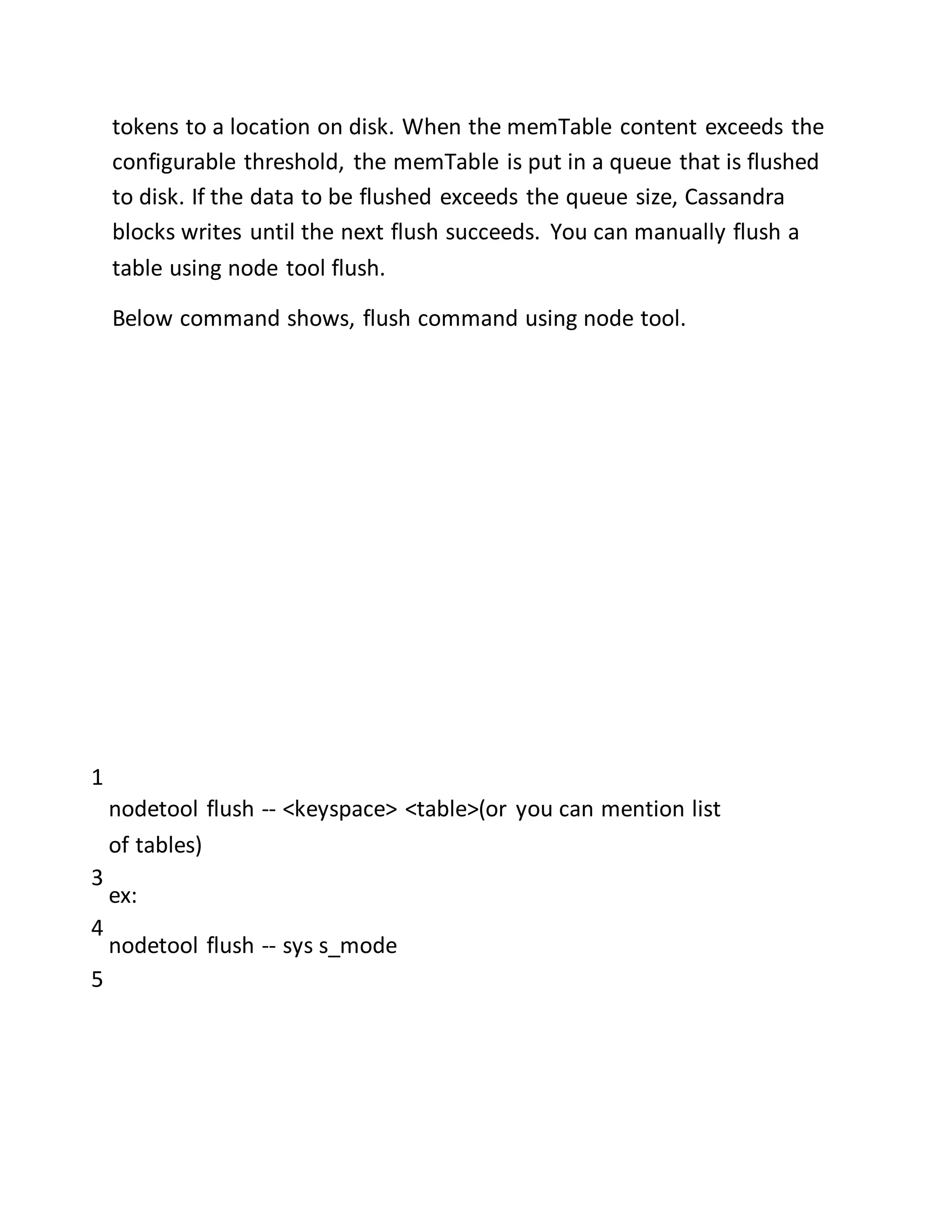 tokens to a location on disk. When the memTable content exceeds the
configurable threshold, the memTable is put in a queue that is flushed
to disk. If the data to be flushed exceeds the queue size, Cassandra
blocks writes until the next flush succeeds. You can manually flush a
table using node tool flush.
Below command shows, flush command using node tool.
1
3
4
5
nodetool flush -- <keyspace> <table>(or you can mention list
of tables)
ex:
nodetool flush -- sys s_mode
 