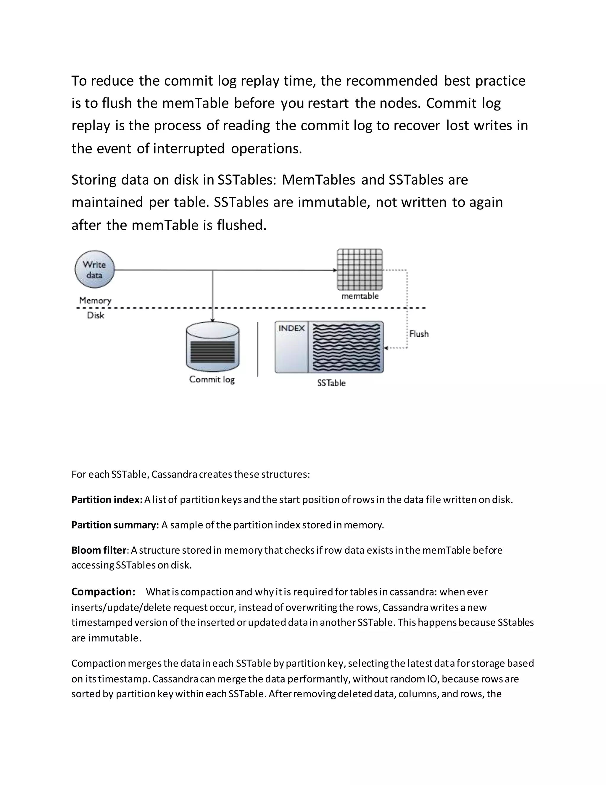 To reduce the commit log replay time, the recommended best practice
is to flush the memTable before you restart the nodes. Commit log
replay is the process of reading the commit log to recover lost writes in
the event of interrupted operations.
Storing data on disk in SSTables: MemTables and SSTables are
maintained per table. SSTables are immutable, not written to again
after the memTable is flushed.
For eachSSTable,Cassandracreatesthese structures:
Partition index:A listof partitionkeysandthe start positionof rowsinthe data file writtenondisk.
Partition summary: A sample of the partitionindex storedinmemory.
Bloom filter:A structure storedin memorythatchecksif row data existsinthe memTable before
accessingSSTablesondisk.
Compaction: Whatiscompactionand whyitis requiredfortablesincassandra: whenever
inserts/update/delete requestoccur, insteadof overwritingthe rows,Cassandrawritesanew
timestampedversionof the insertedorupdateddatainanotherSSTable.Thishappensbecause SStables
are immutable.
Compactionmergesthe dataineach SSTable bypartitionkey,selectingthe latestdataforstorage based
on itstimestamp. Cassandracanmerge the data performantly,withoutrandomIO,because rowsare
sortedby partitionkeywithineachSSTable.Afterremovingdeleteddata,columns,androws,the
 